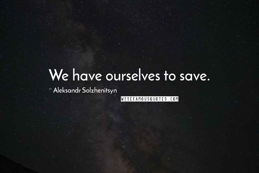 Aleksandr Solzhenitsyn Quotes: We have ourselves to save.