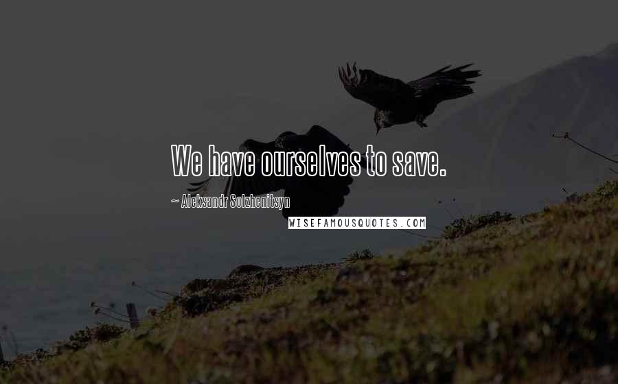 Aleksandr Solzhenitsyn Quotes: We have ourselves to save.