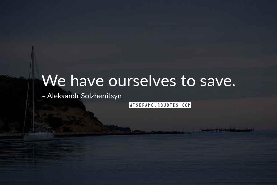 Aleksandr Solzhenitsyn Quotes: We have ourselves to save.