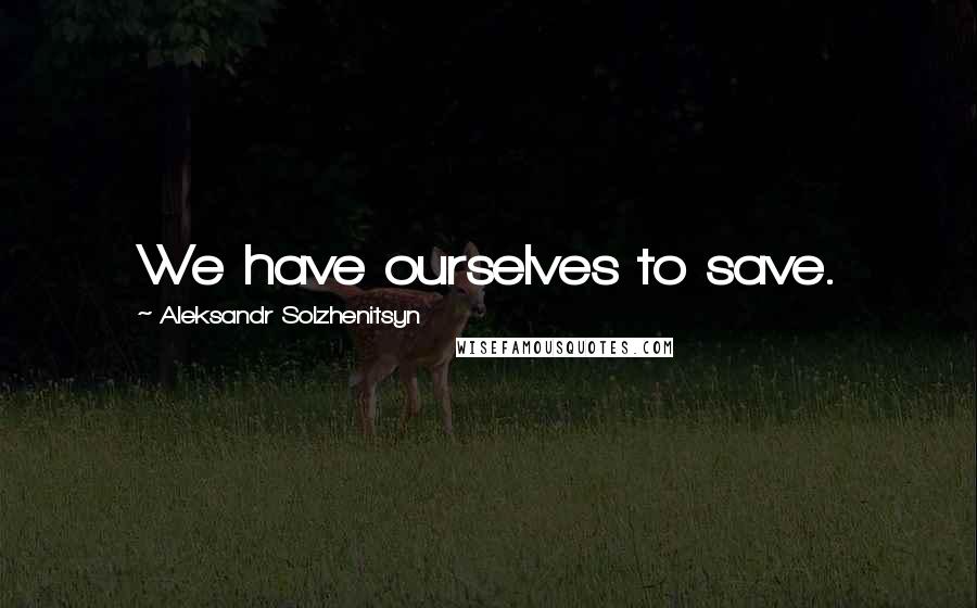 Aleksandr Solzhenitsyn Quotes: We have ourselves to save.