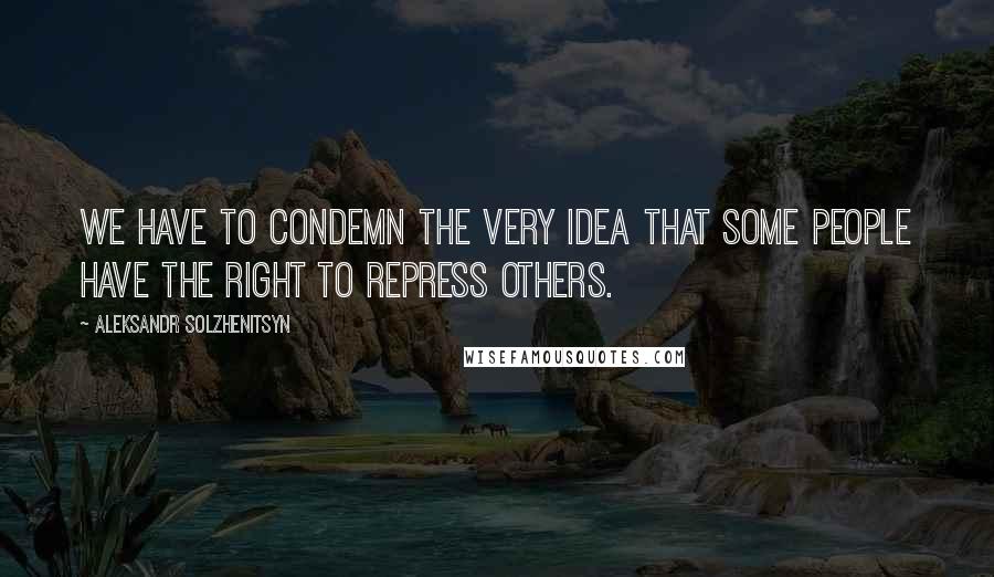 Aleksandr Solzhenitsyn Quotes: We have to condemn the very idea that some people have the right to repress others.