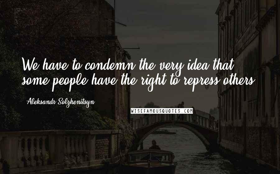 Aleksandr Solzhenitsyn Quotes: We have to condemn the very idea that some people have the right to repress others.