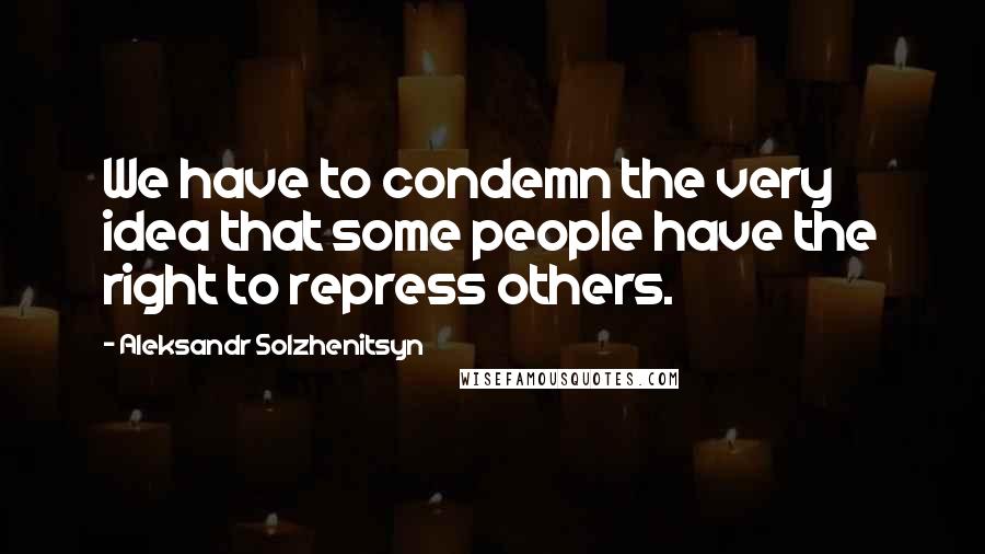 Aleksandr Solzhenitsyn Quotes: We have to condemn the very idea that some people have the right to repress others.