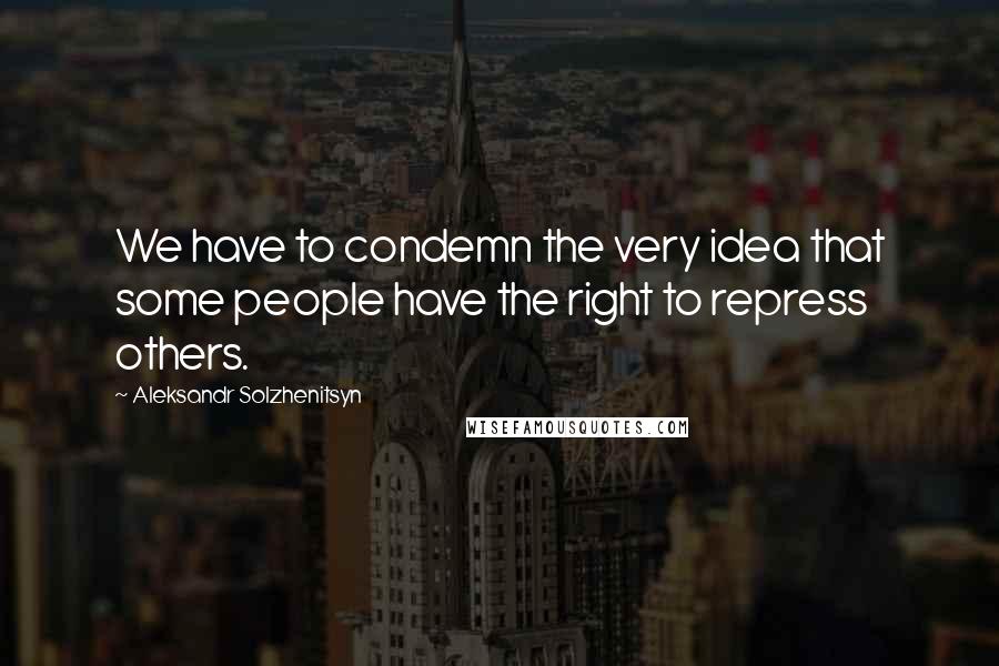 Aleksandr Solzhenitsyn Quotes: We have to condemn the very idea that some people have the right to repress others.