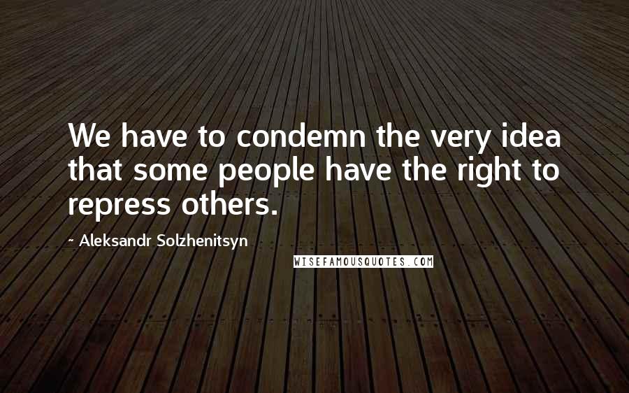 Aleksandr Solzhenitsyn Quotes: We have to condemn the very idea that some people have the right to repress others.