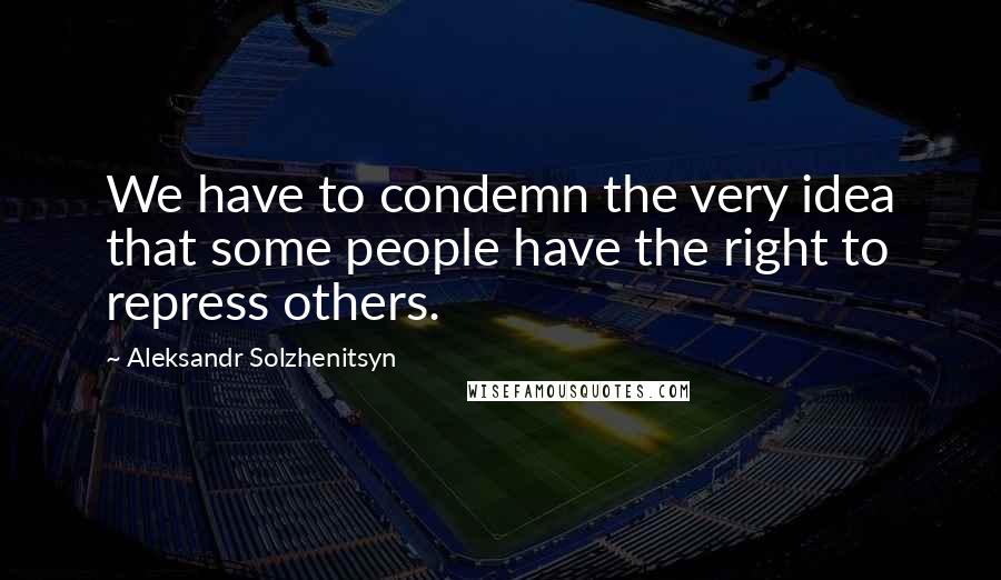 Aleksandr Solzhenitsyn Quotes: We have to condemn the very idea that some people have the right to repress others.