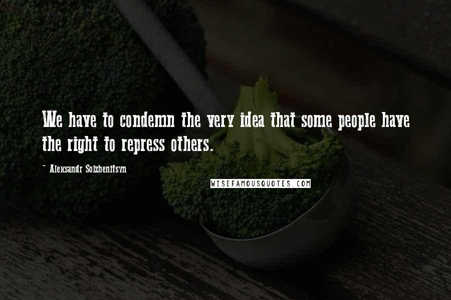 Aleksandr Solzhenitsyn Quotes: We have to condemn the very idea that some people have the right to repress others.