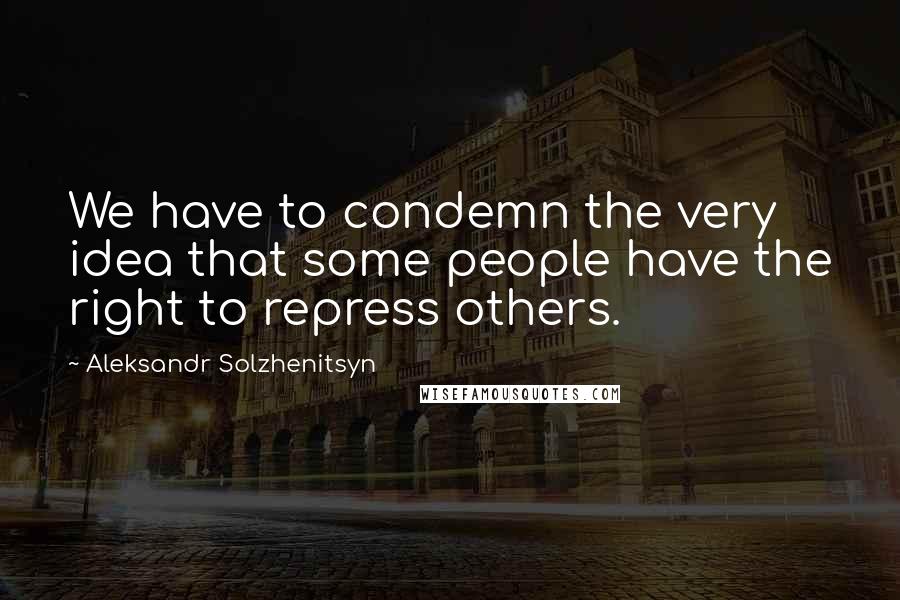 Aleksandr Solzhenitsyn Quotes: We have to condemn the very idea that some people have the right to repress others.