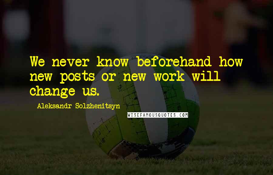 Aleksandr Solzhenitsyn Quotes: We never know beforehand how new posts or new work will change us.