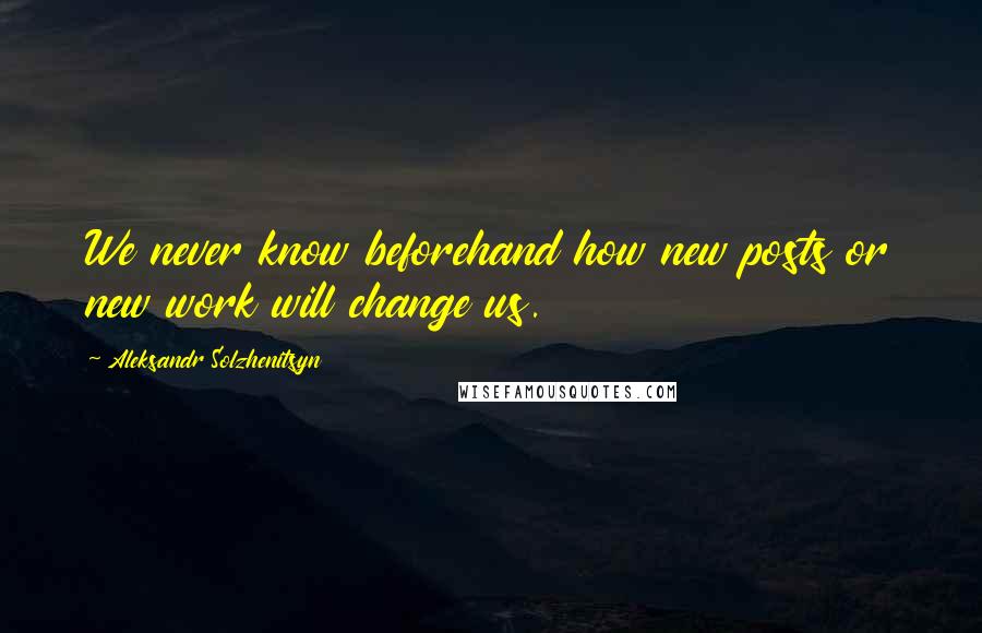 Aleksandr Solzhenitsyn Quotes: We never know beforehand how new posts or new work will change us.