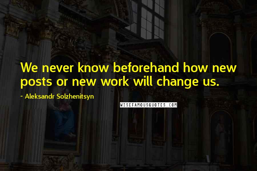 Aleksandr Solzhenitsyn Quotes: We never know beforehand how new posts or new work will change us.