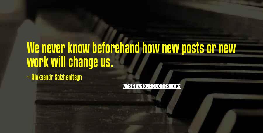 Aleksandr Solzhenitsyn Quotes: We never know beforehand how new posts or new work will change us.