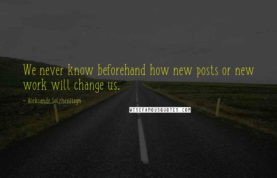 Aleksandr Solzhenitsyn Quotes: We never know beforehand how new posts or new work will change us.