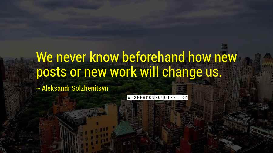 Aleksandr Solzhenitsyn Quotes: We never know beforehand how new posts or new work will change us.