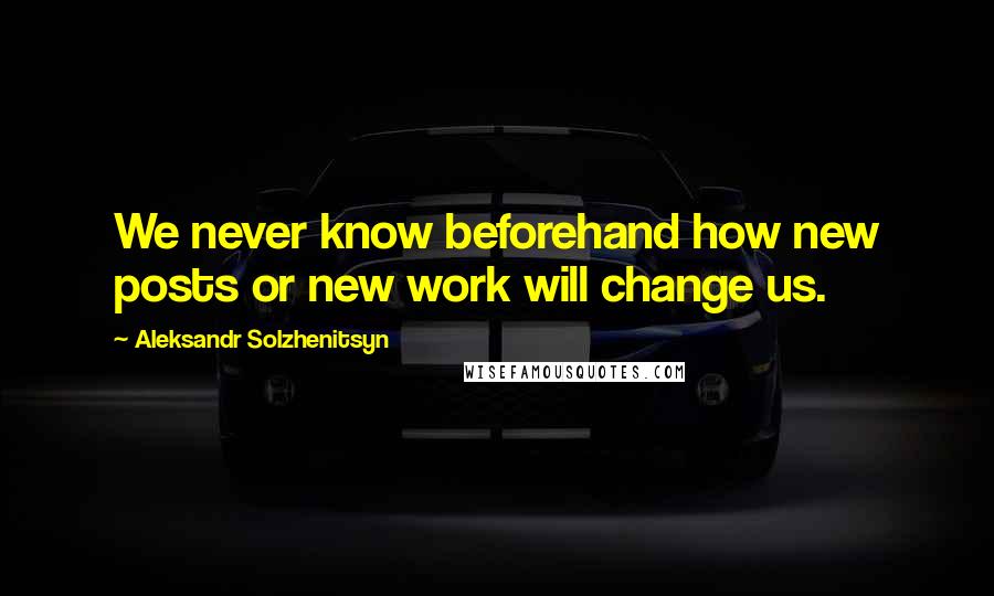 Aleksandr Solzhenitsyn Quotes: We never know beforehand how new posts or new work will change us.