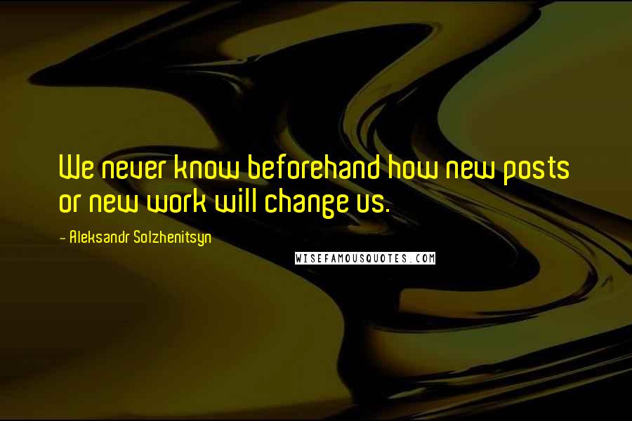 Aleksandr Solzhenitsyn Quotes: We never know beforehand how new posts or new work will change us.