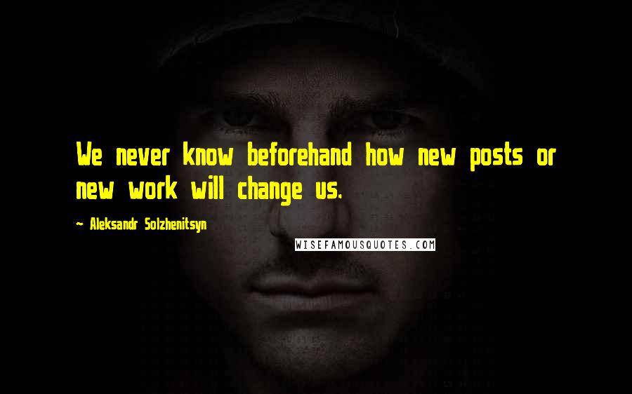 Aleksandr Solzhenitsyn Quotes: We never know beforehand how new posts or new work will change us.