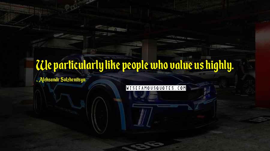 Aleksandr Solzhenitsyn Quotes: We particularly like people who value us highly.