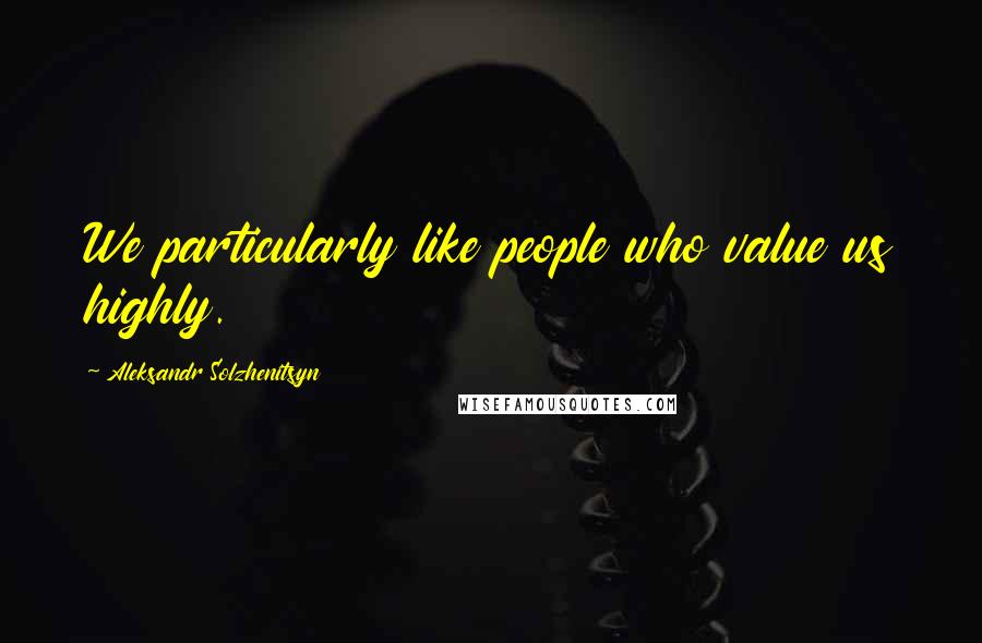 Aleksandr Solzhenitsyn Quotes: We particularly like people who value us highly.