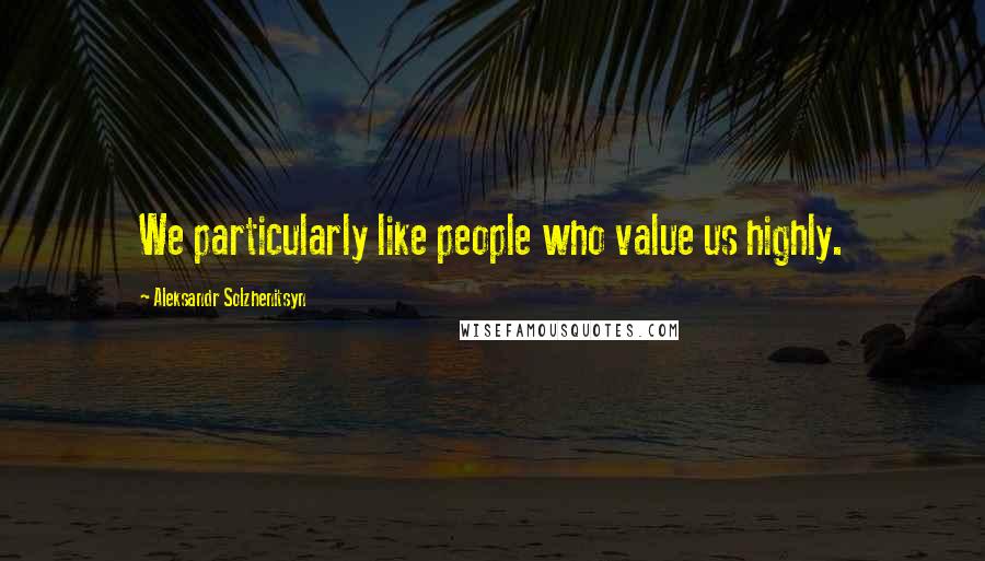 Aleksandr Solzhenitsyn Quotes: We particularly like people who value us highly.