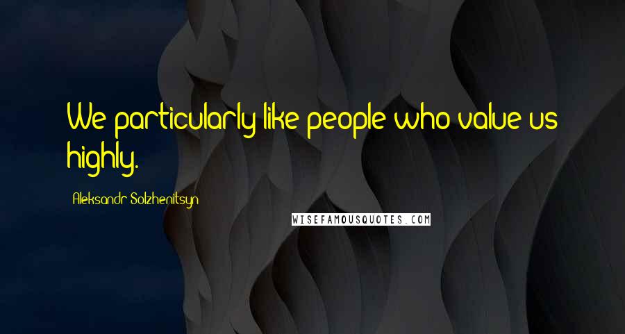 Aleksandr Solzhenitsyn Quotes: We particularly like people who value us highly.