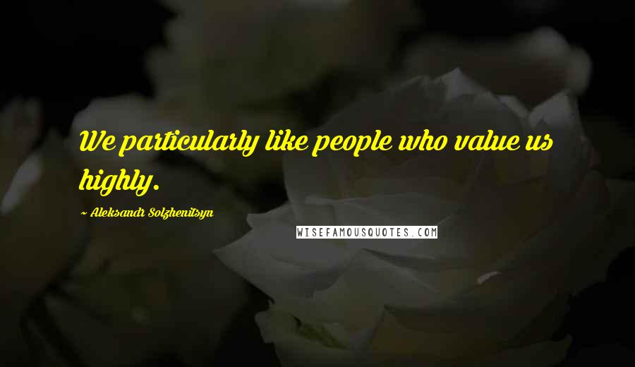 Aleksandr Solzhenitsyn Quotes: We particularly like people who value us highly.