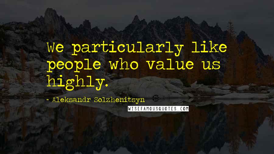 Aleksandr Solzhenitsyn Quotes: We particularly like people who value us highly.