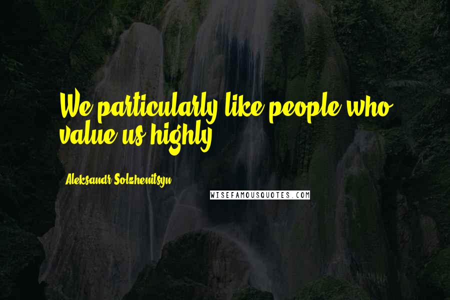 Aleksandr Solzhenitsyn Quotes: We particularly like people who value us highly.