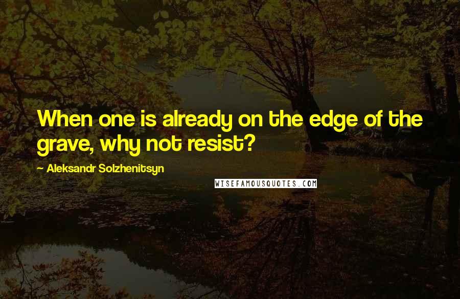 Aleksandr Solzhenitsyn Quotes: When one is already on the edge of the grave, why not resist?