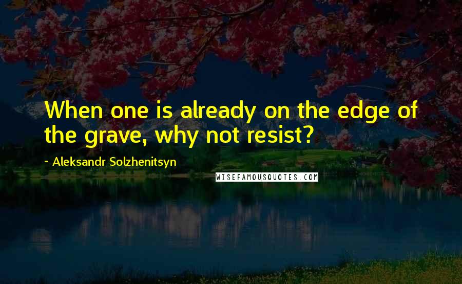 Aleksandr Solzhenitsyn Quotes: When one is already on the edge of the grave, why not resist?