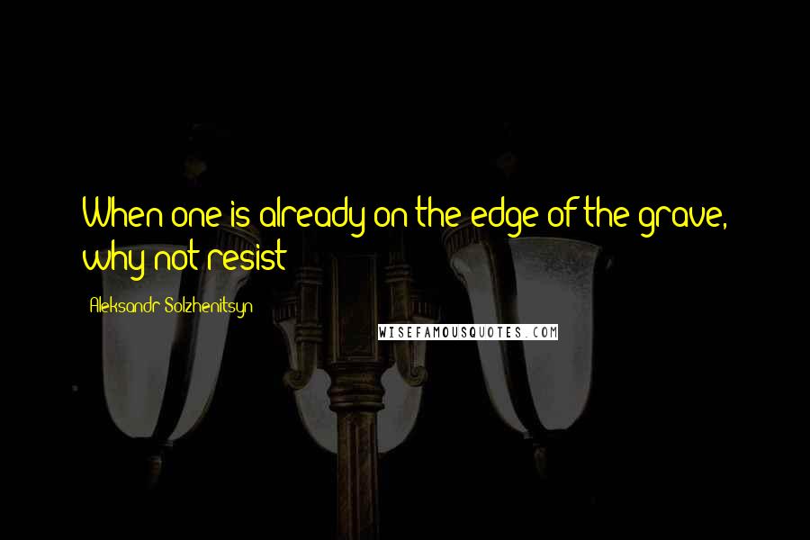 Aleksandr Solzhenitsyn Quotes: When one is already on the edge of the grave, why not resist?