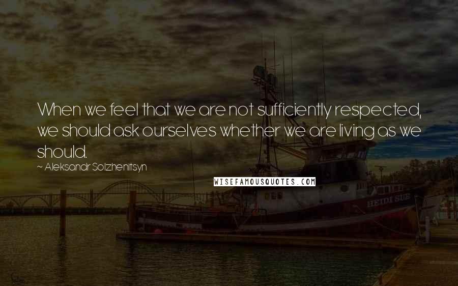Aleksandr Solzhenitsyn Quotes: When we feel that we are not sufficiently respected, we should ask ourselves whether we are living as we should.