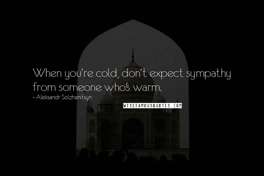 Aleksandr Solzhenitsyn Quotes: When you're cold, don't expect sympathy from someone who's warm.