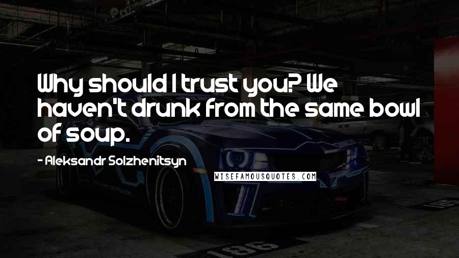 Aleksandr Solzhenitsyn Quotes: Why should I trust you? We haven't drunk from the same bowl of soup.