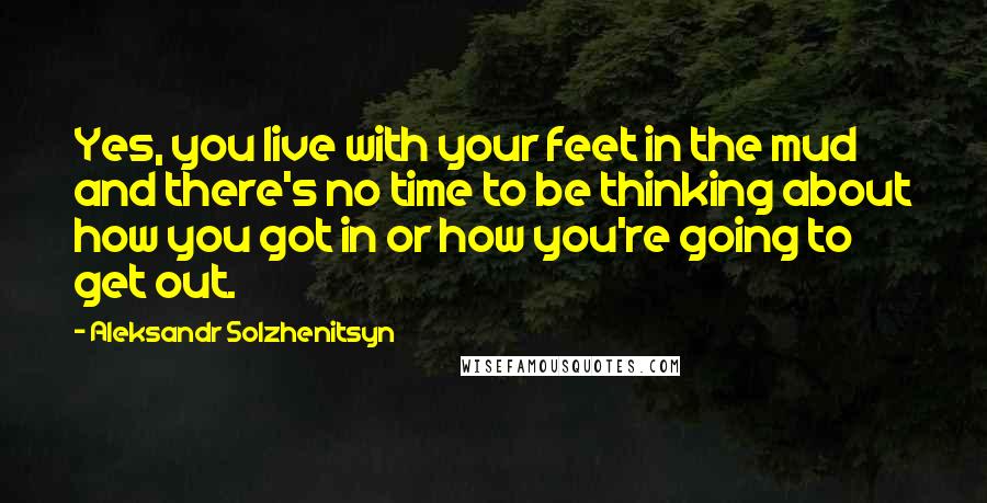 Aleksandr Solzhenitsyn Quotes: Yes, you live with your feet in the mud and there's no time to be thinking about how you got in or how you're going to get out.