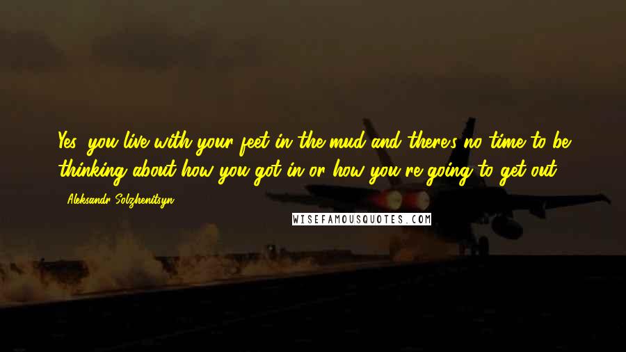 Aleksandr Solzhenitsyn Quotes: Yes, you live with your feet in the mud and there's no time to be thinking about how you got in or how you're going to get out.