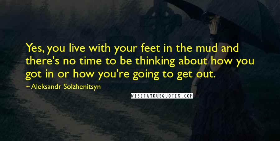 Aleksandr Solzhenitsyn Quotes: Yes, you live with your feet in the mud and there's no time to be thinking about how you got in or how you're going to get out.