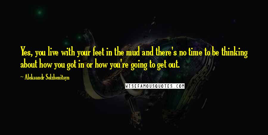Aleksandr Solzhenitsyn Quotes: Yes, you live with your feet in the mud and there's no time to be thinking about how you got in or how you're going to get out.