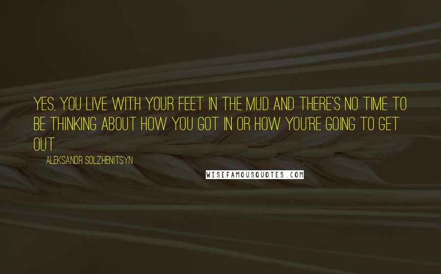 Aleksandr Solzhenitsyn Quotes: Yes, you live with your feet in the mud and there's no time to be thinking about how you got in or how you're going to get out.