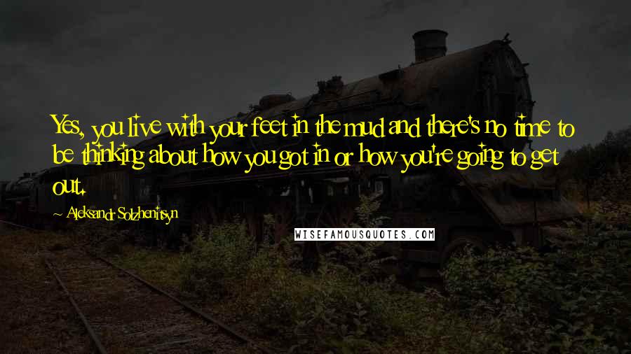 Aleksandr Solzhenitsyn Quotes: Yes, you live with your feet in the mud and there's no time to be thinking about how you got in or how you're going to get out.