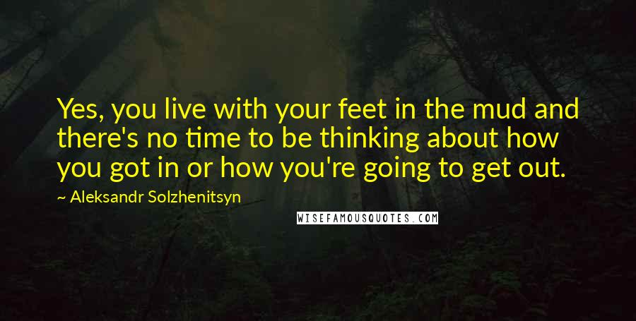 Aleksandr Solzhenitsyn Quotes: Yes, you live with your feet in the mud and there's no time to be thinking about how you got in or how you're going to get out.