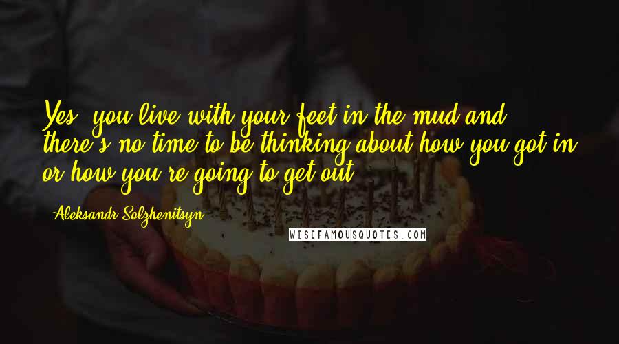 Aleksandr Solzhenitsyn Quotes: Yes, you live with your feet in the mud and there's no time to be thinking about how you got in or how you're going to get out.