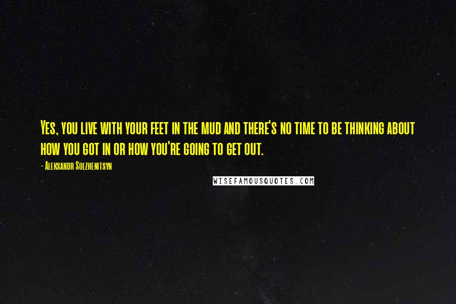 Aleksandr Solzhenitsyn Quotes: Yes, you live with your feet in the mud and there's no time to be thinking about how you got in or how you're going to get out.