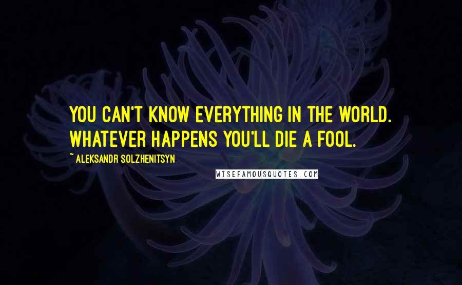 Aleksandr Solzhenitsyn Quotes: You can't know everything in the world. Whatever happens you'll die a fool.