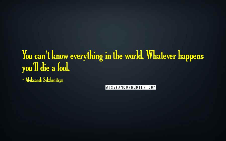 Aleksandr Solzhenitsyn Quotes: You can't know everything in the world. Whatever happens you'll die a fool.