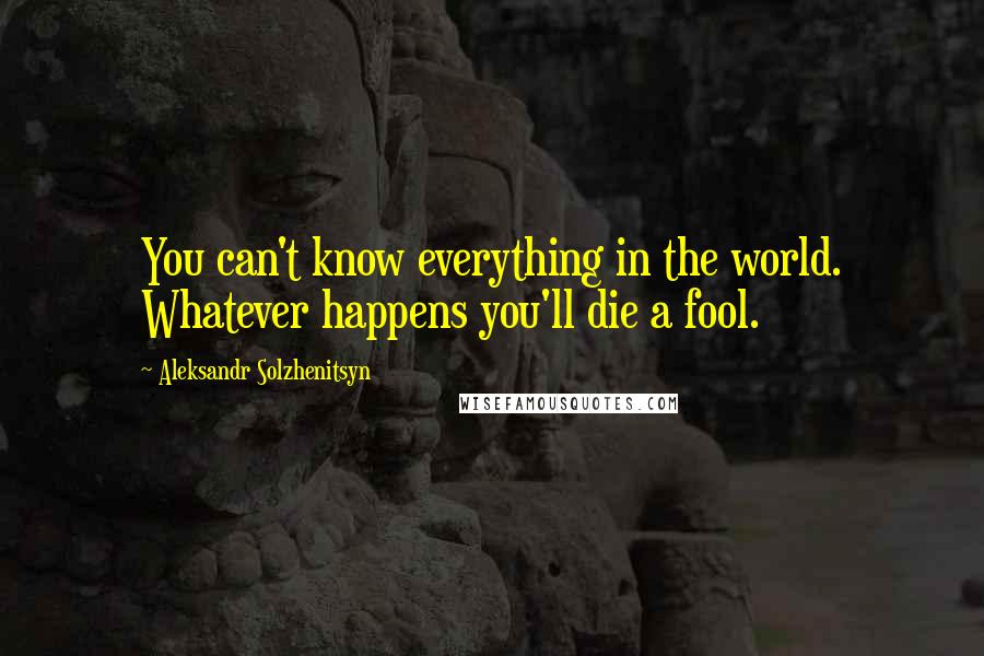 Aleksandr Solzhenitsyn Quotes: You can't know everything in the world. Whatever happens you'll die a fool.