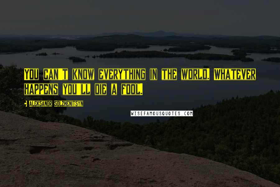 Aleksandr Solzhenitsyn Quotes: You can't know everything in the world. Whatever happens you'll die a fool.