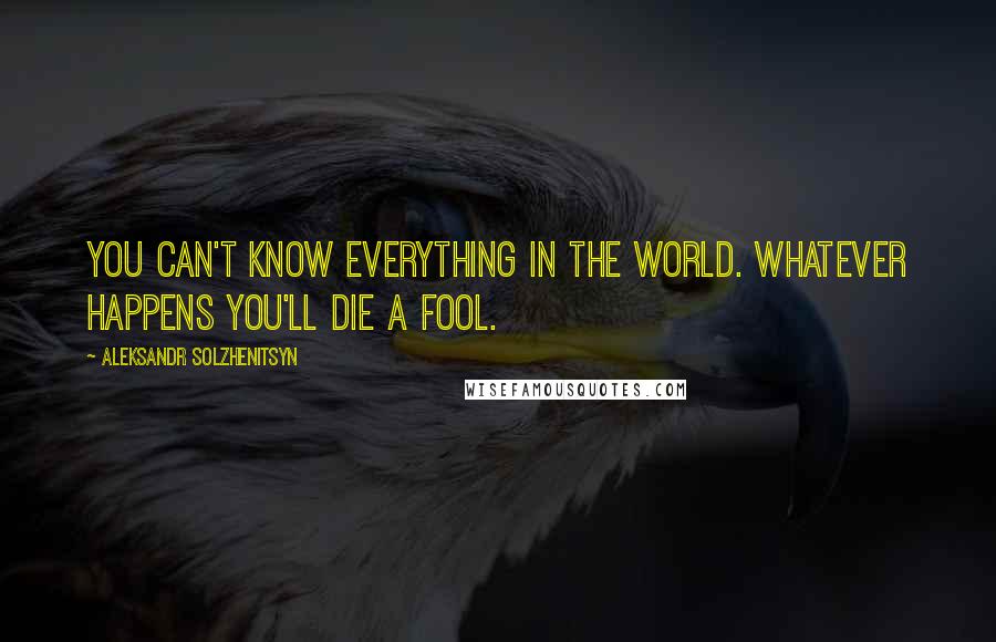 Aleksandr Solzhenitsyn Quotes: You can't know everything in the world. Whatever happens you'll die a fool.