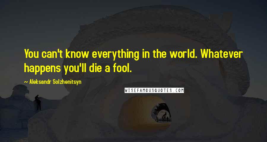 Aleksandr Solzhenitsyn Quotes: You can't know everything in the world. Whatever happens you'll die a fool.