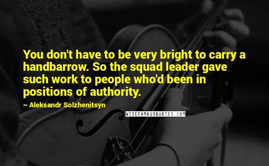 Aleksandr Solzhenitsyn Quotes: You don't have to be very bright to carry a handbarrow. So the squad leader gave such work to people who'd been in positions of authority.